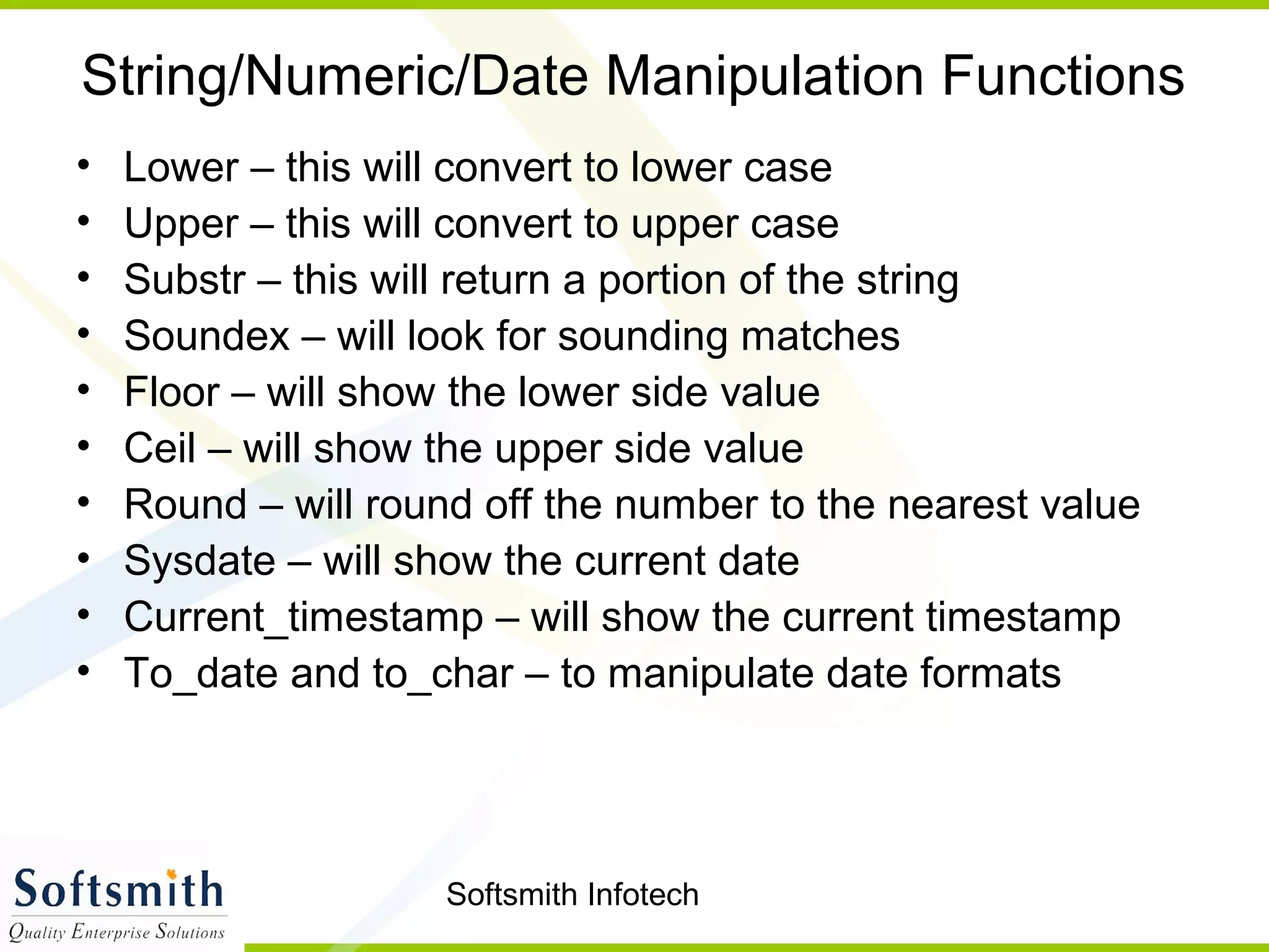 Softsmith Infotech
String/Numeric/Date Manipulation Functions
• Lower – this will convert to lower case
• Upper – this will convert to upper case
• Substr – this will return a portion of the string
• Soundex – will look for sounding matches
• Floor – will show the lower side value
• Ceil – will show the upper side value
• Round – will round off the number to the nearest value
• Sysdate – will show the current date
• Current_timestamp – will show the current timestamp
• To_date and to_char – to manipulate date formats
 