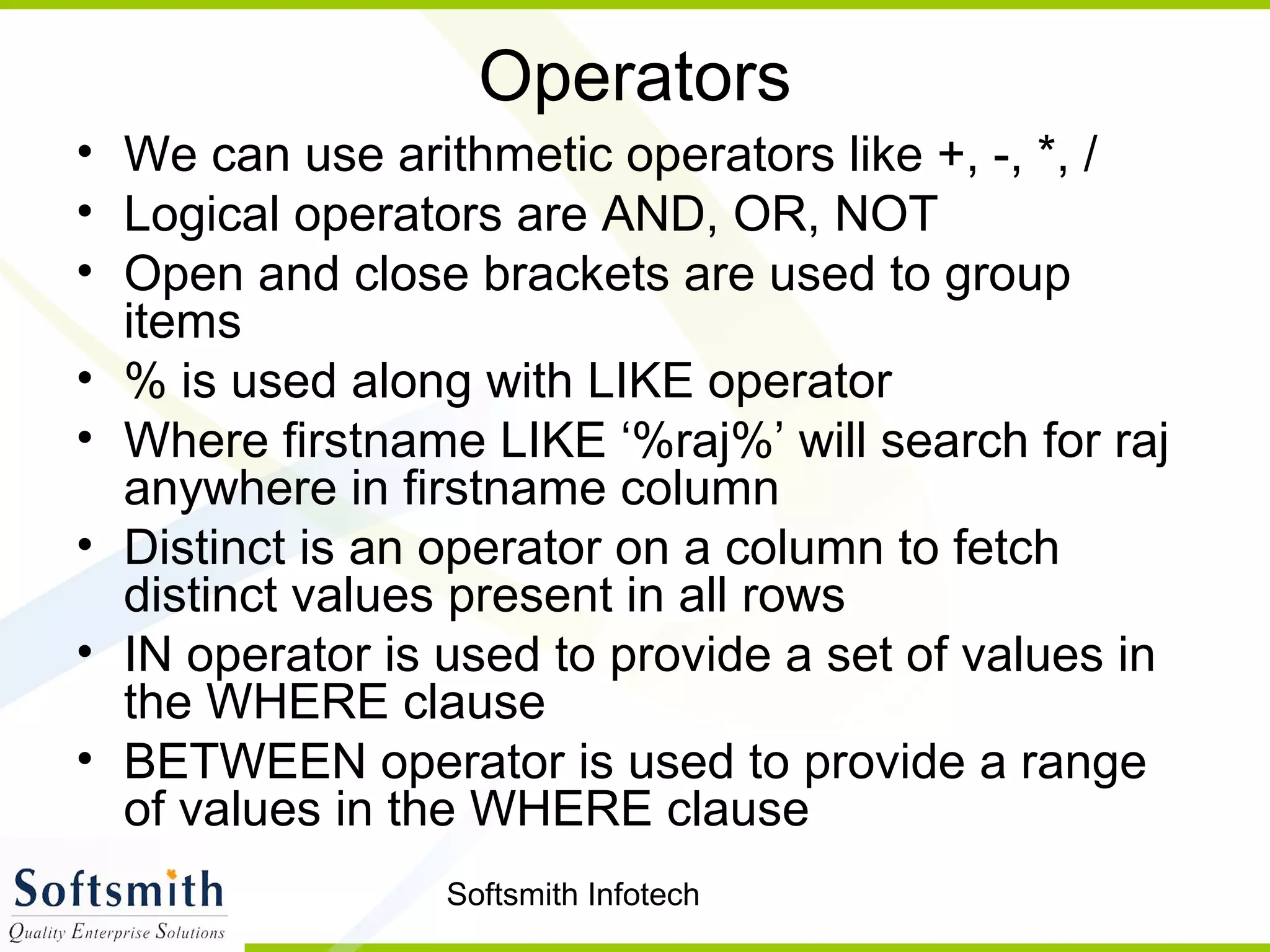 Softsmith Infotech
Operators
• We can use arithmetic operators like +, -, *, /
• Logical operators are AND, OR, NOT
• Open and close brackets are used to group
items
• % is used along with LIKE operator
• Where firstname LIKE ‘%raj%’ will search for raj
anywhere in firstname column
• Distinct is an operator on a column to fetch
distinct values present in all rows
• IN operator is used to provide a set of values in
the WHERE clause
• BETWEEN operator is used to provide a range
of values in the WHERE clause
 