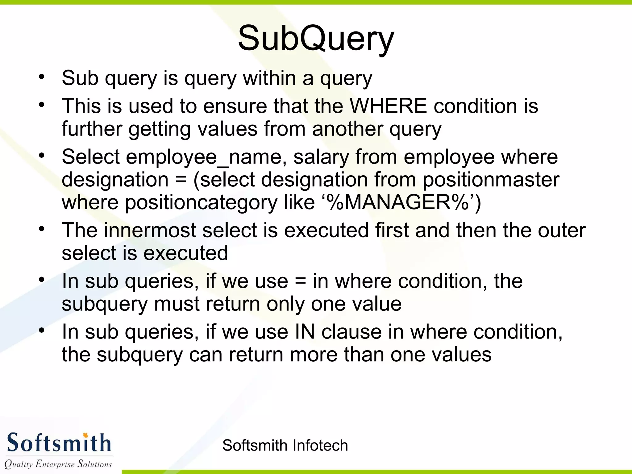 Softsmith Infotech
SubQuery
• Sub query is query within a query
• This is used to ensure that the WHERE condition is
further getting values from another query
• Select employee_name, salary from employee where
designation = (select designation from positionmaster
where positioncategory like ‘%MANAGER%’)
• The innermost select is executed first and then the outer
select is executed
• In sub queries, if we use = in where condition, the
subquery must return only one value
• In sub queries, if we use IN clause in where condition,
the subquery can return more than one values
 