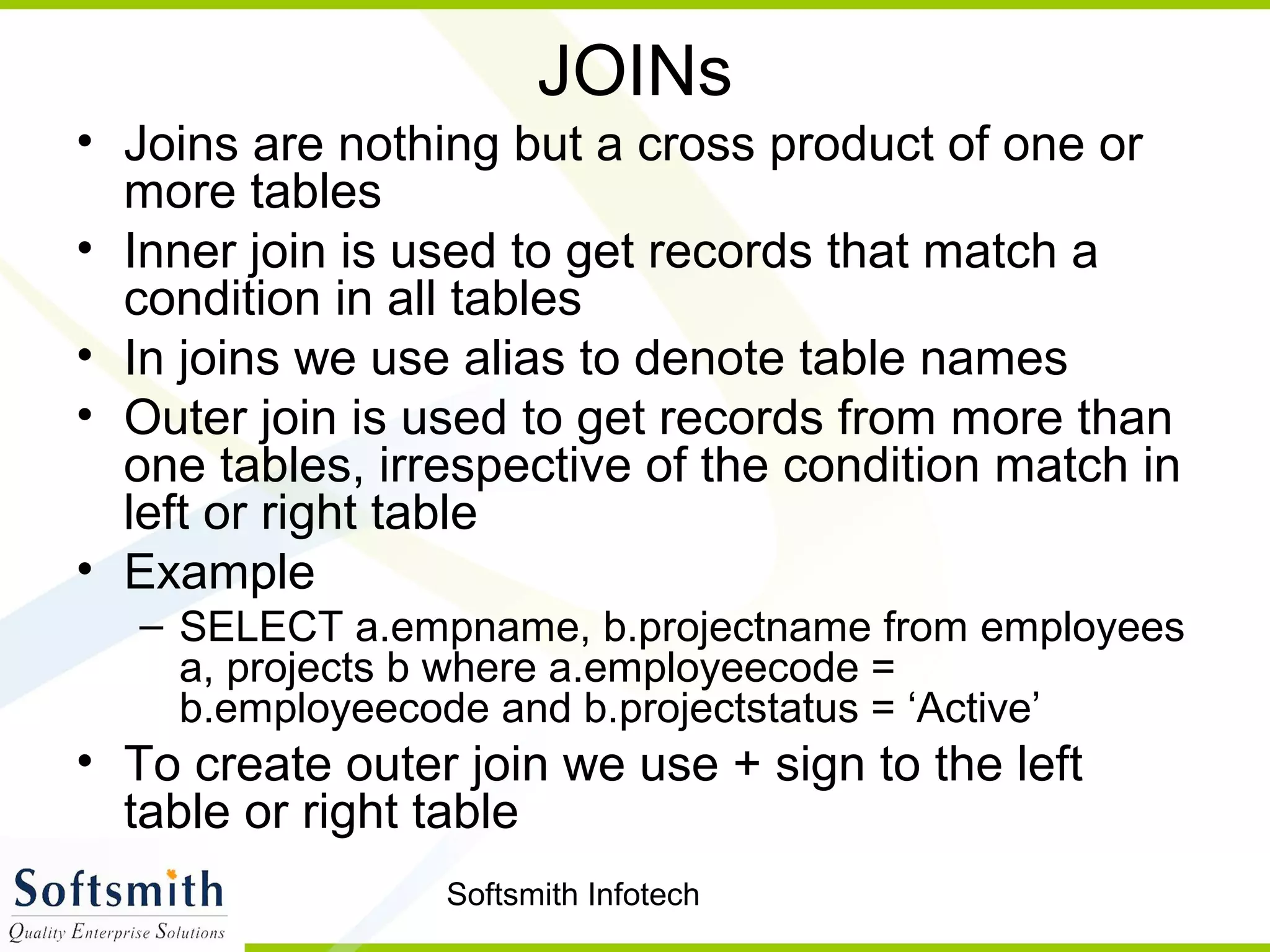 Softsmith Infotech
JOINs
• Joins are nothing but a cross product of one or
more tables
• Inner join is used to get records that match a
condition in all tables
• In joins we use alias to denote table names
• Outer join is used to get records from more than
one tables, irrespective of the condition match in
left or right table
• Example
– SELECT a.empname, b.projectname from employees
a, projects b where a.employeecode =
b.employeecode and b.projectstatus = ‘Active’
• To create outer join we use + sign to the left
table or right table
 