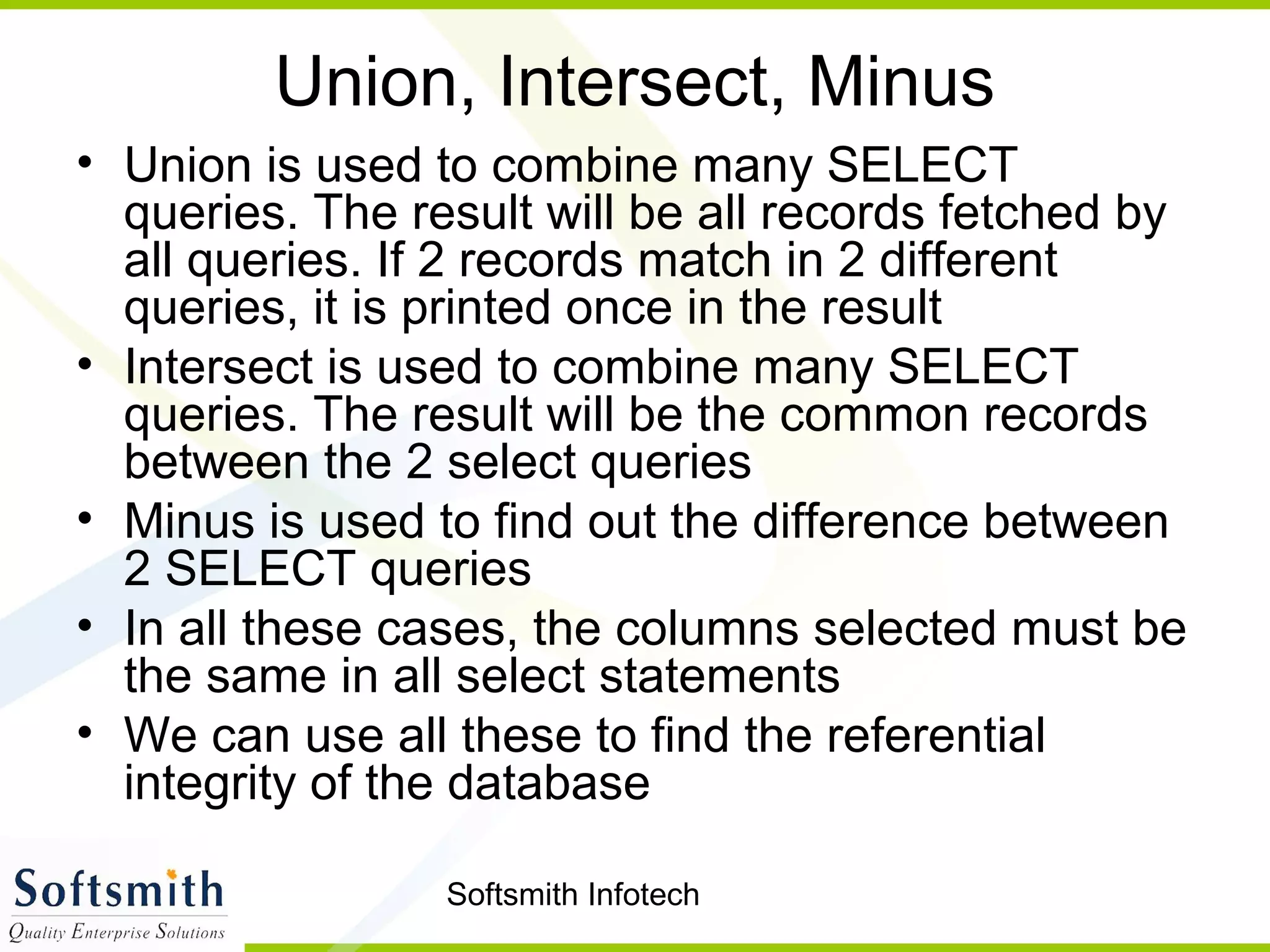 Softsmith Infotech
Union, Intersect, Minus
• Union is used to combine many SELECT
queries. The result will be all records fetched by
all queries. If 2 records match in 2 different
queries, it is printed once in the result
• Intersect is used to combine many SELECT
queries. The result will be the common records
between the 2 select queries
• Minus is used to find out the difference between
2 SELECT queries
• In all these cases, the columns selected must be
the same in all select statements
• We can use all these to find the referential
integrity of the database
 