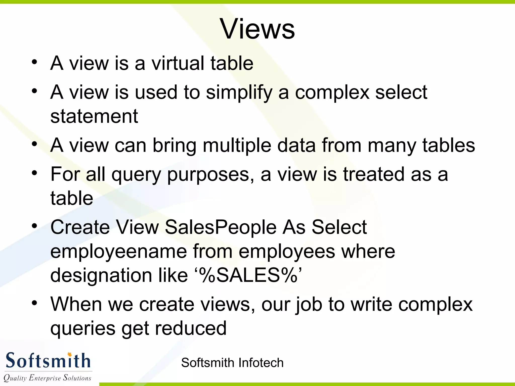 Softsmith Infotech
Views
• A view is a virtual table
• A view is used to simplify a complex select
statement
• A view can bring multiple data from many tables
• For all query purposes, a view is treated as a
table
• Create View SalesPeople As Select
employeename from employees where
designation like ‘%SALES%’
• When we create views, our job to write complex
queries get reduced
 
