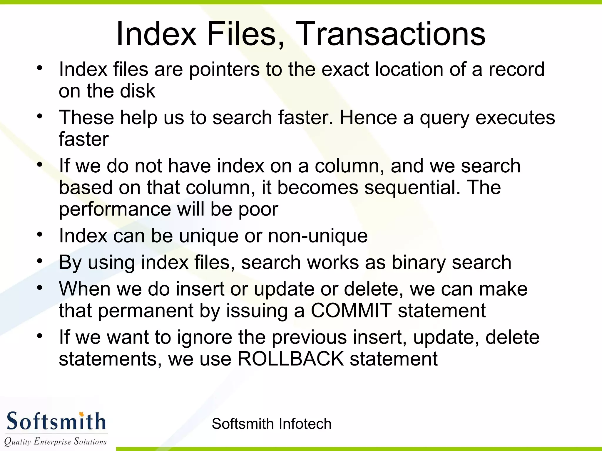 Softsmith Infotech
Index Files, Transactions
• Index files are pointers to the exact location of a record
on the disk
• These help us to search faster. Hence a query executes
faster
• If we do not have index on a column, and we search
based on that column, it becomes sequential. The
performance will be poor
• Index can be unique or non-unique
• By using index files, search works as binary search
• When we do insert or update or delete, we can make
that permanent by issuing a COMMIT statement
• If we want to ignore the previous insert, update, delete
statements, we use ROLLBACK statement
 