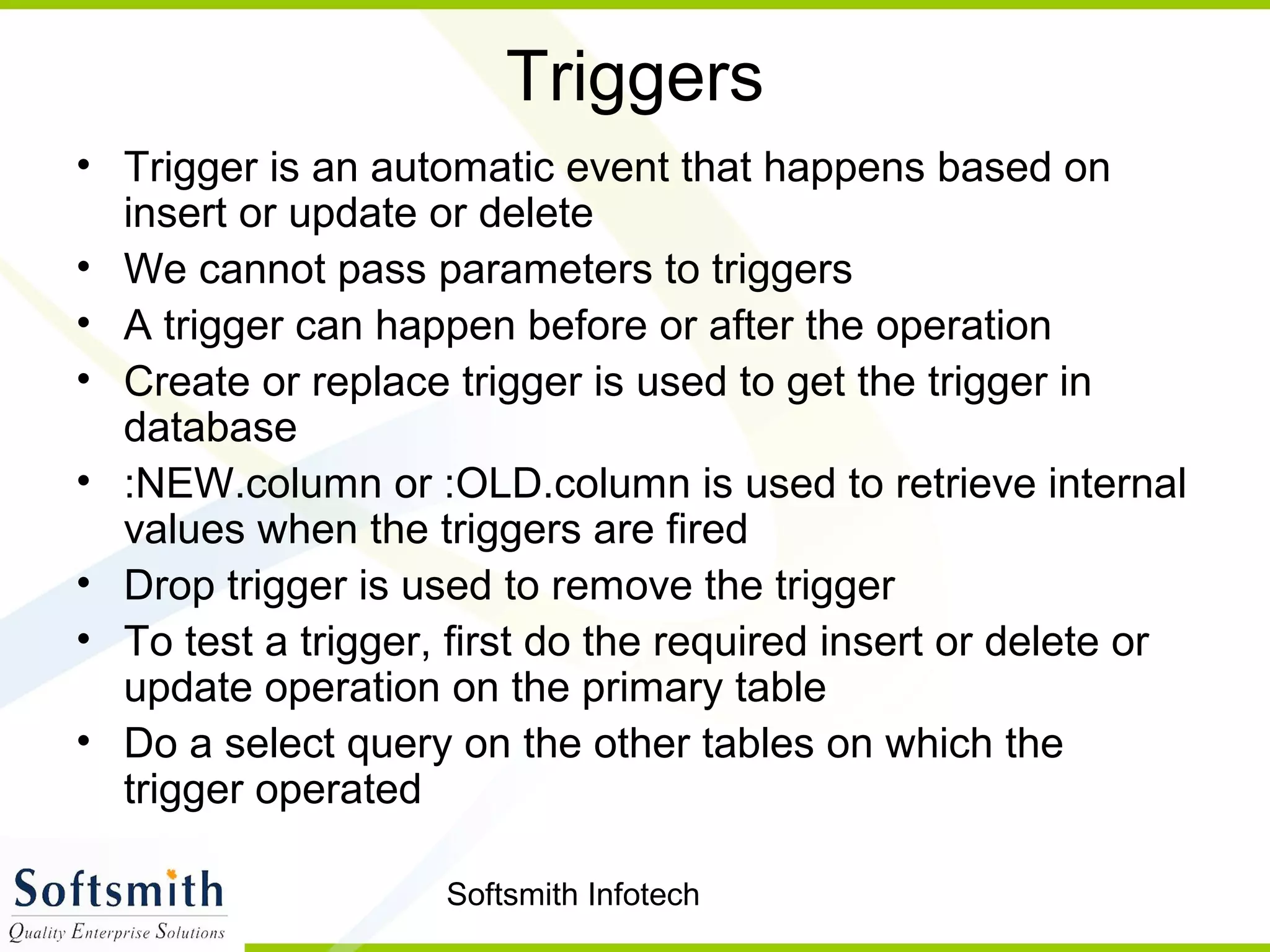 Softsmith Infotech
Triggers
• Trigger is an automatic event that happens based on
insert or update or delete
• We cannot pass parameters to triggers
• A trigger can happen before or after the operation
• Create or replace trigger is used to get the trigger in
database
• :NEW.column or :OLD.column is used to retrieve internal
values when the triggers are fired
• Drop trigger is used to remove the trigger
• To test a trigger, first do the required insert or delete or
update operation on the primary table
• Do a select query on the other tables on which the
trigger operated
 