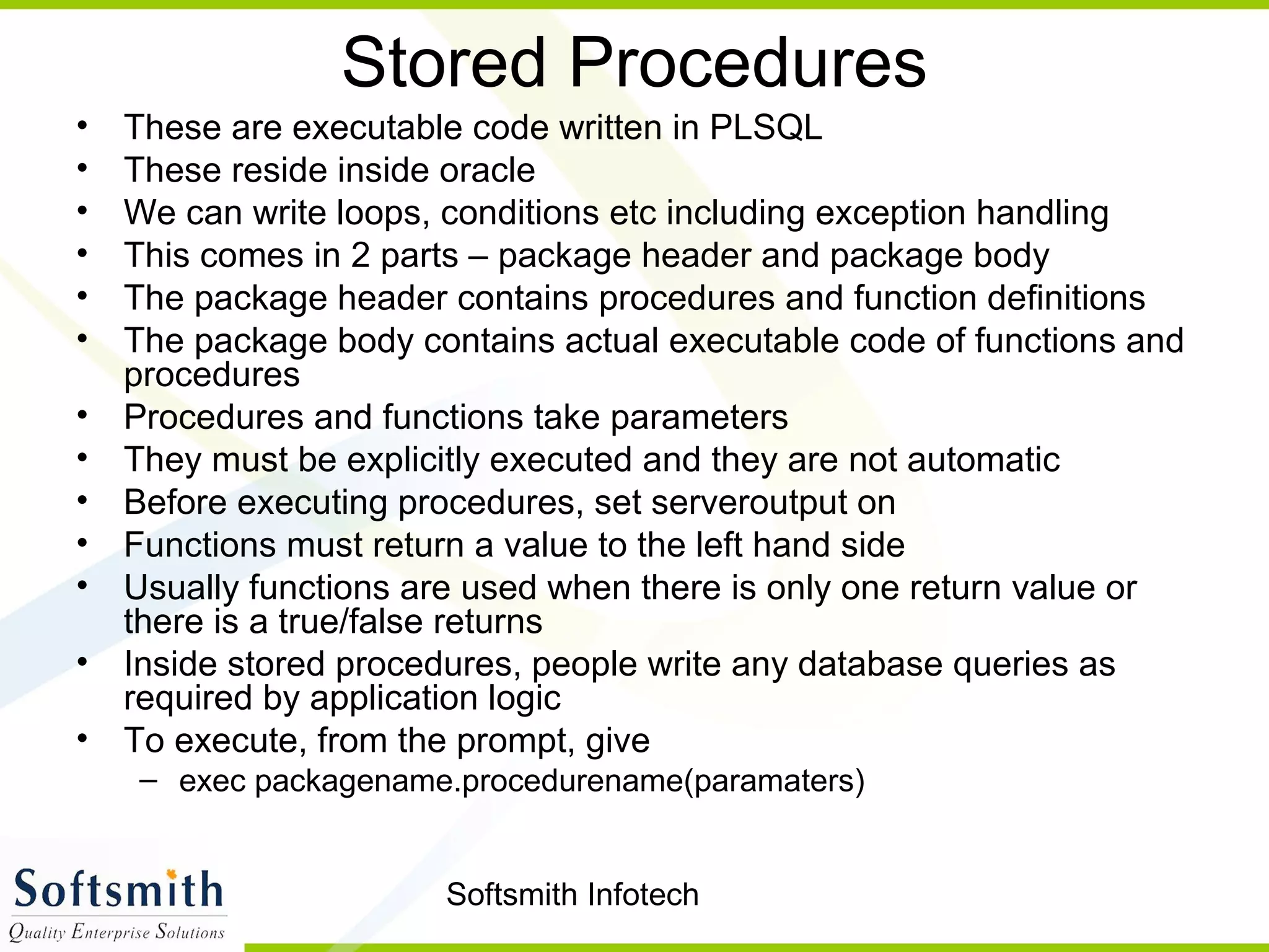 Softsmith Infotech
Stored Procedures
• These are executable code written in PLSQL
• These reside inside oracle
• We can write loops, conditions etc including exception handling
• This comes in 2 parts – package header and package body
• The package header contains procedures and function definitions
• The package body contains actual executable code of functions and
procedures
• Procedures and functions take parameters
• They must be explicitly executed and they are not automatic
• Before executing procedures, set serveroutput on
• Functions must return a value to the left hand side
• Usually functions are used when there is only one return value or
there is a true/false returns
• Inside stored procedures, people write any database queries as
required by application logic
• To execute, from the prompt, give
– exec packagename.procedurename(paramaters)
 