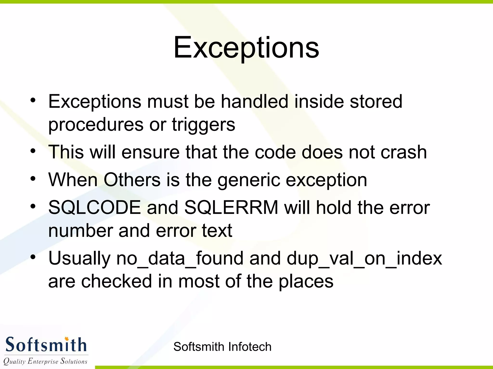 Softsmith Infotech
Exceptions
• Exceptions must be handled inside stored
procedures or triggers
• This will ensure that the code does not crash
• When Others is the generic exception
• SQLCODE and SQLERRM will hold the error
number and error text
• Usually no_data_found and dup_val_on_index
are checked in most of the places
 