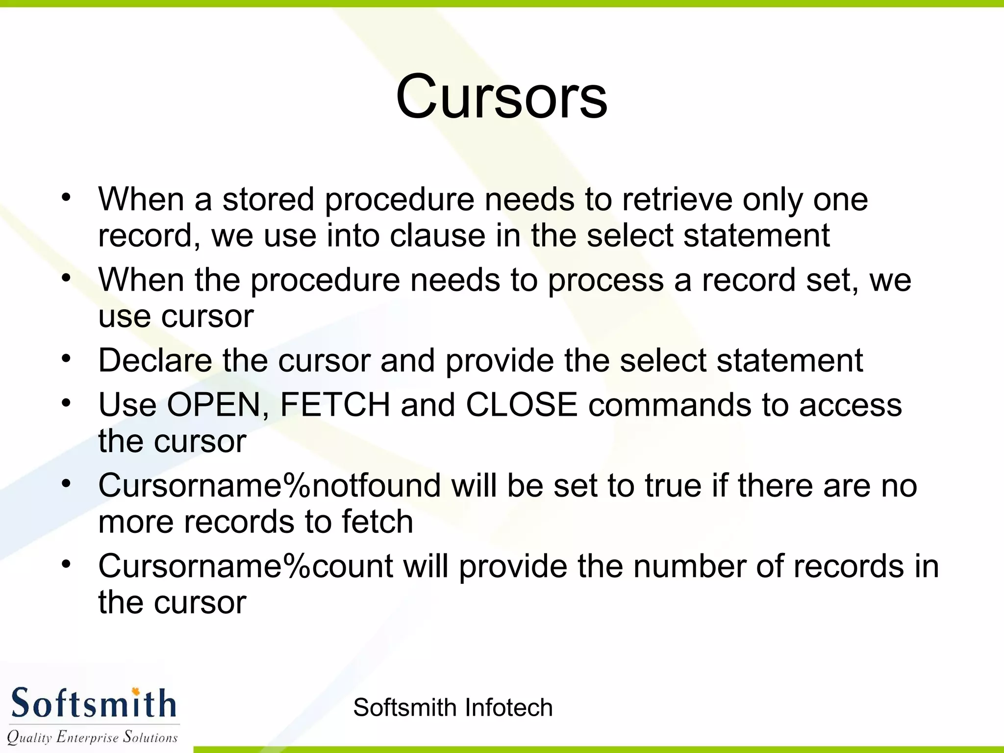 Softsmith Infotech
Cursors
• When a stored procedure needs to retrieve only one
record, we use into clause in the select statement
• When the procedure needs to process a record set, we
use cursor
• Declare the cursor and provide the select statement
• Use OPEN, FETCH and CLOSE commands to access
the cursor
• Cursorname%notfound will be set to true if there are no
more records to fetch
• Cursorname%count will provide the number of records in
the cursor
 