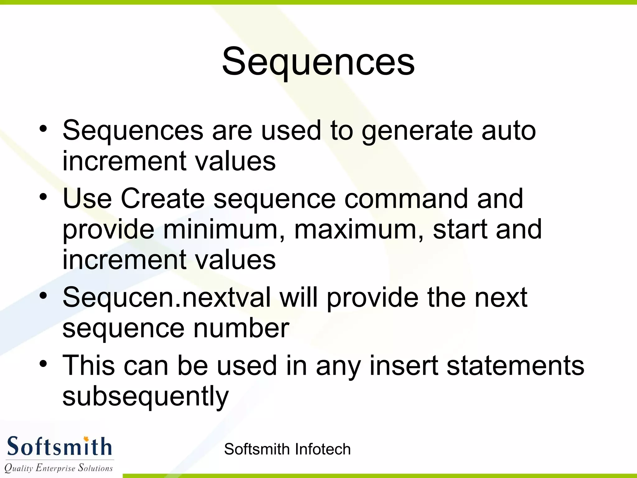 Softsmith Infotech
Sequences
• Sequences are used to generate auto
increment values
• Use Create sequence command and
provide minimum, maximum, start and
increment values
• Sequcen.nextval will provide the next
sequence number
• This can be used in any insert statements
subsequently
 