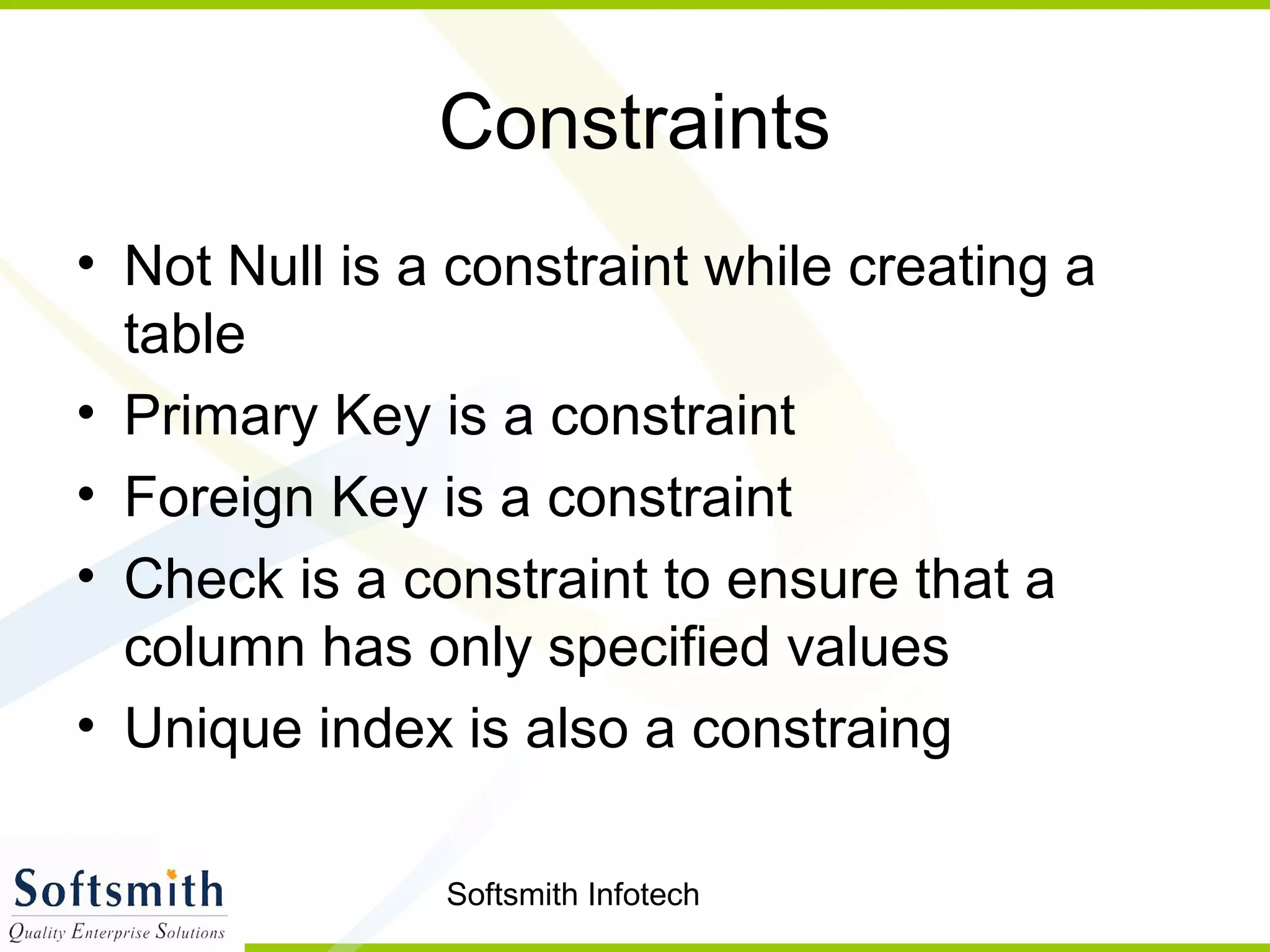 Softsmith Infotech
Constraints
• Not Null is a constraint while creating a
table
• Primary Key is a constraint
• Foreign Key is a constraint
• Check is a constraint to ensure that a
column has only specified values
• Unique index is also a constraing
 