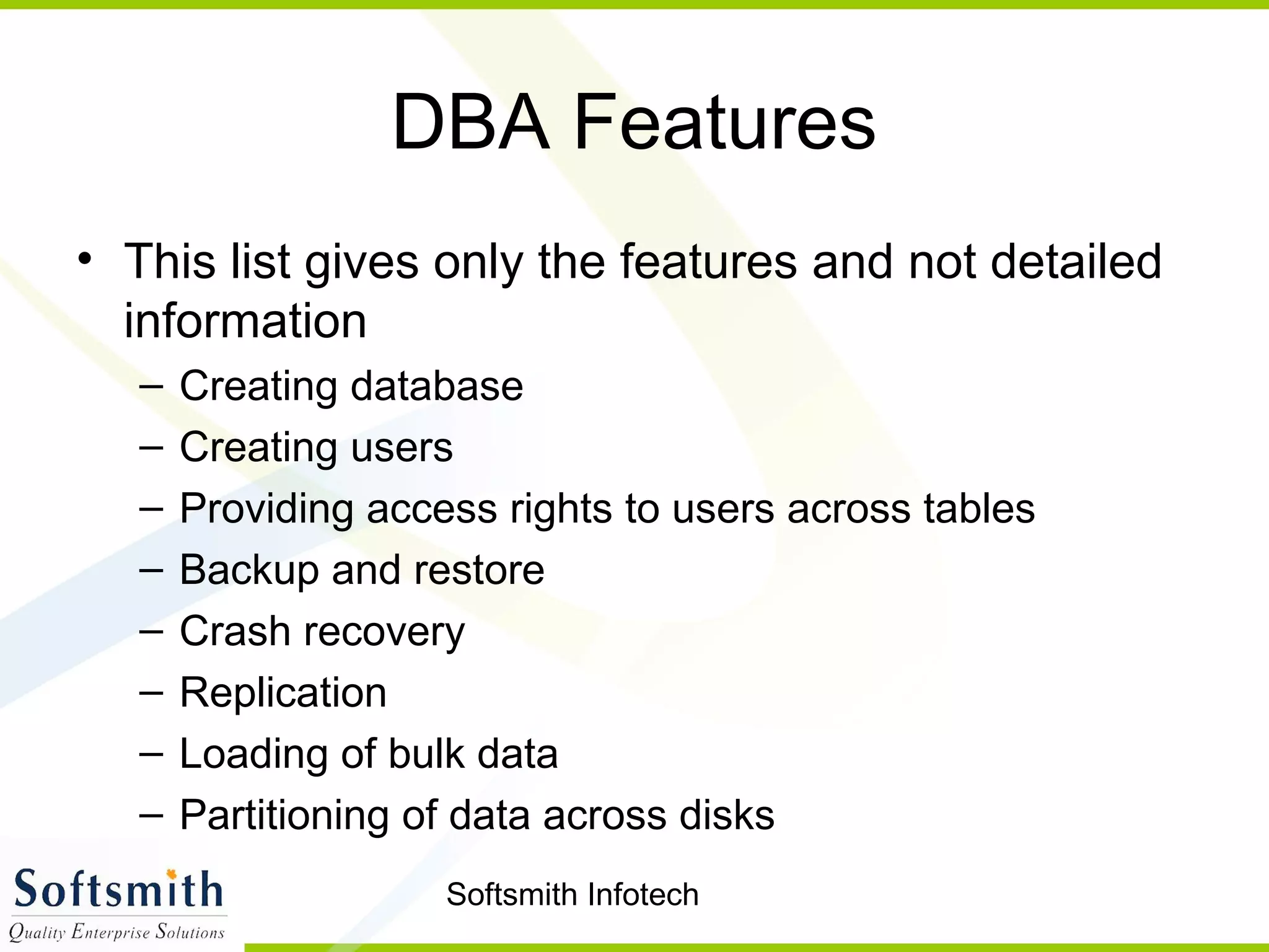 Softsmith Infotech
DBA Features
• This list gives only the features and not detailed
information
– Creating database
– Creating users
– Providing access rights to users across tables
– Backup and restore
– Crash recovery
– Replication
– Loading of bulk data
– Partitioning of data across disks
 