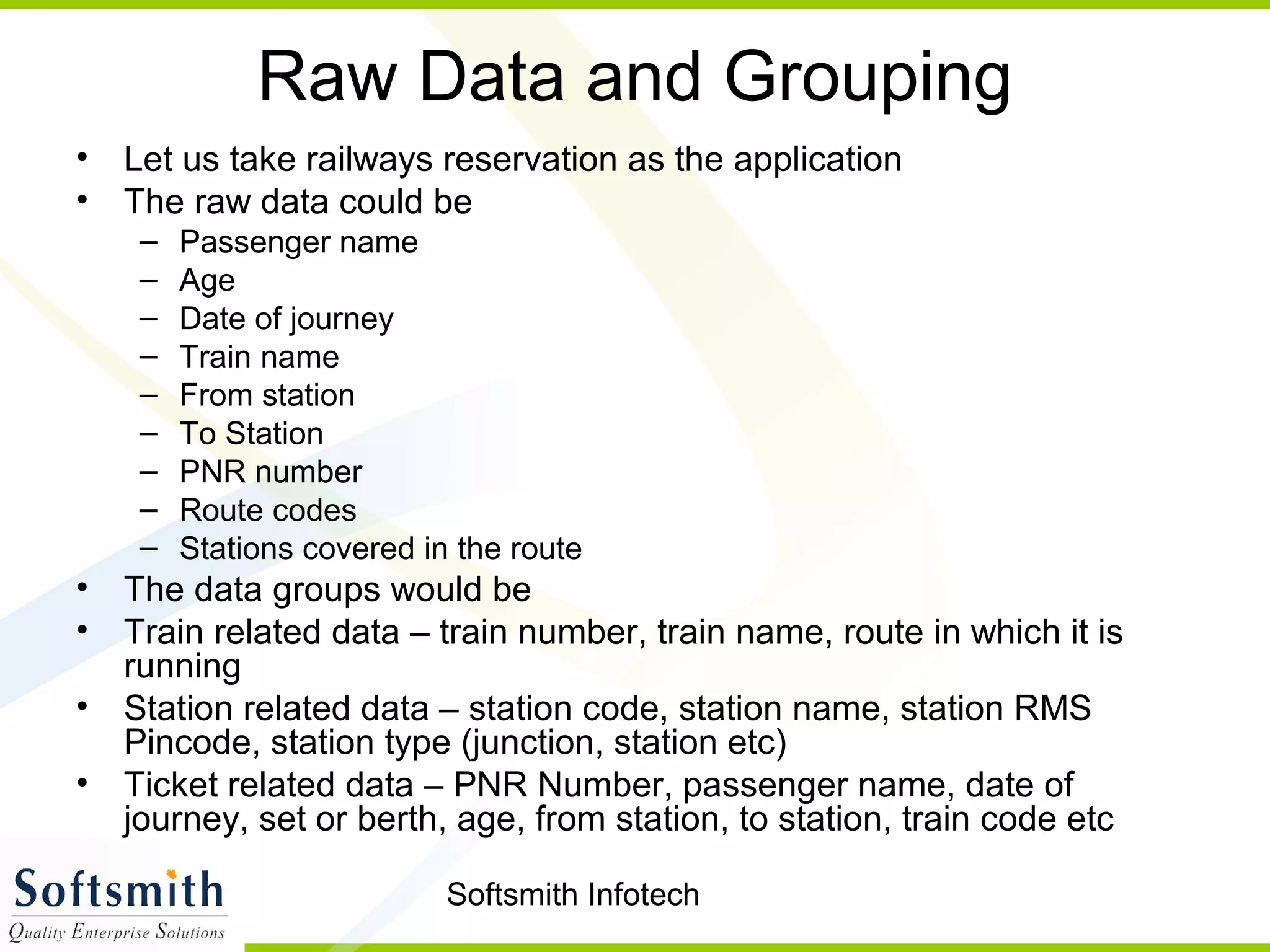 Softsmith Infotech
Raw Data and Grouping
• Let us take railways reservation as the application
• The raw data could be
– Passenger name
– Age
– Date of journey
– Train name
– From station
– To Station
– PNR number
– Route codes
– Stations covered in the route
• The data groups would be
• Train related data – train number, train name, route in which it is
running
• Station related data – station code, station name, station RMS
Pincode, station type (junction, station etc)
• Ticket related data – PNR Number, passenger name, date of
journey, set or berth, age, from station, to station, train code etc
 