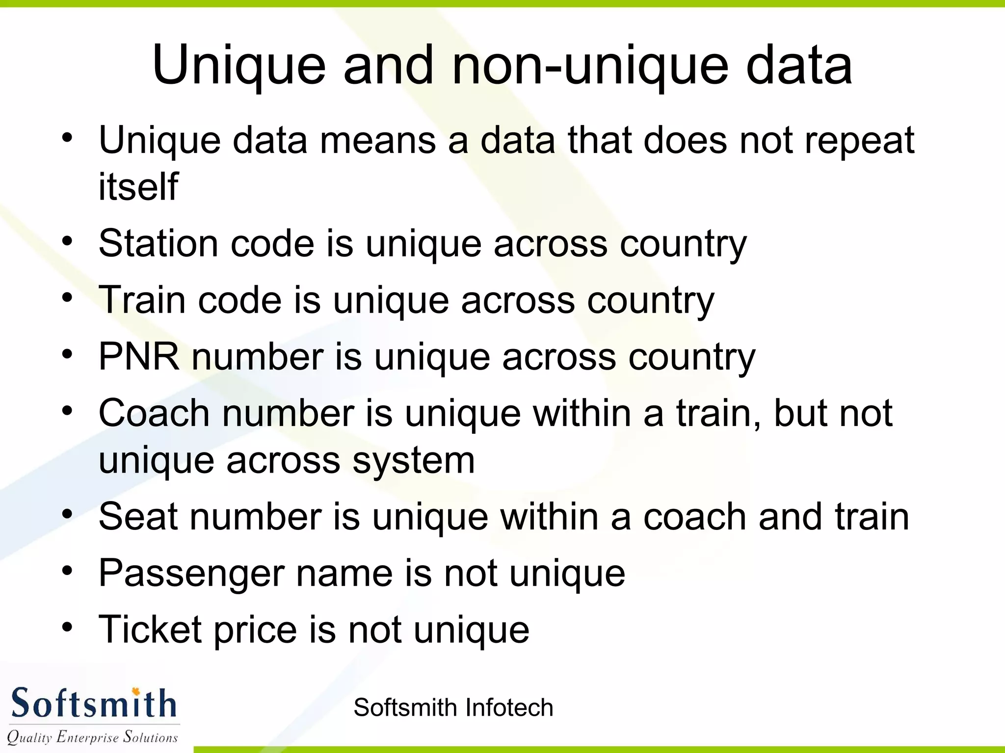 Softsmith Infotech
Unique and non-unique data
• Unique data means a data that does not repeat
itself
• Station code is unique across country
• Train code is unique across country
• PNR number is unique across country
• Coach number is unique within a train, but not
unique across system
• Seat number is unique within a coach and train
• Passenger name is not unique
• Ticket price is not unique
 