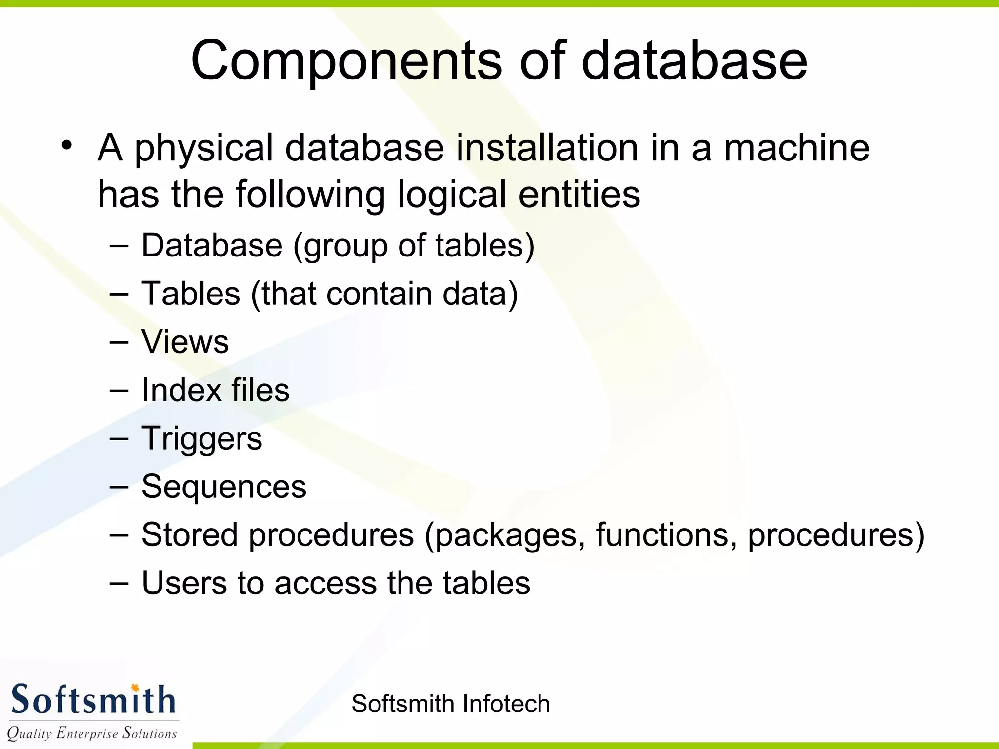 Softsmith Infotech
Components of database
• A physical database installation in a machine
has the following logical entities
– Database (group of tables)
– Tables (that contain data)
– Views
– Index files
– Triggers
– Sequences
– Stored procedures (packages, functions, procedures)
– Users to access the tables
 