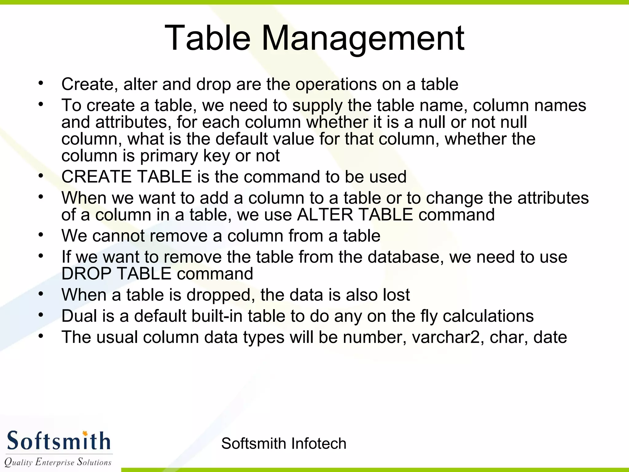 Softsmith Infotech
Table Management
• Create, alter and drop are the operations on a table
• To create a table, we need to supply the table name, column names
and attributes, for each column whether it is a null or not null
column, what is the default value for that column, whether the
column is primary key or not
• CREATE TABLE is the command to be used
• When we want to add a column to a table or to change the attributes
of a column in a table, we use ALTER TABLE command
• We cannot remove a column from a table
• If we want to remove the table from the database, we need to use
DROP TABLE command
• When a table is dropped, the data is also lost
• Dual is a default built-in table to do any on the fly calculations
• The usual column data types will be number, varchar2, char, date
 