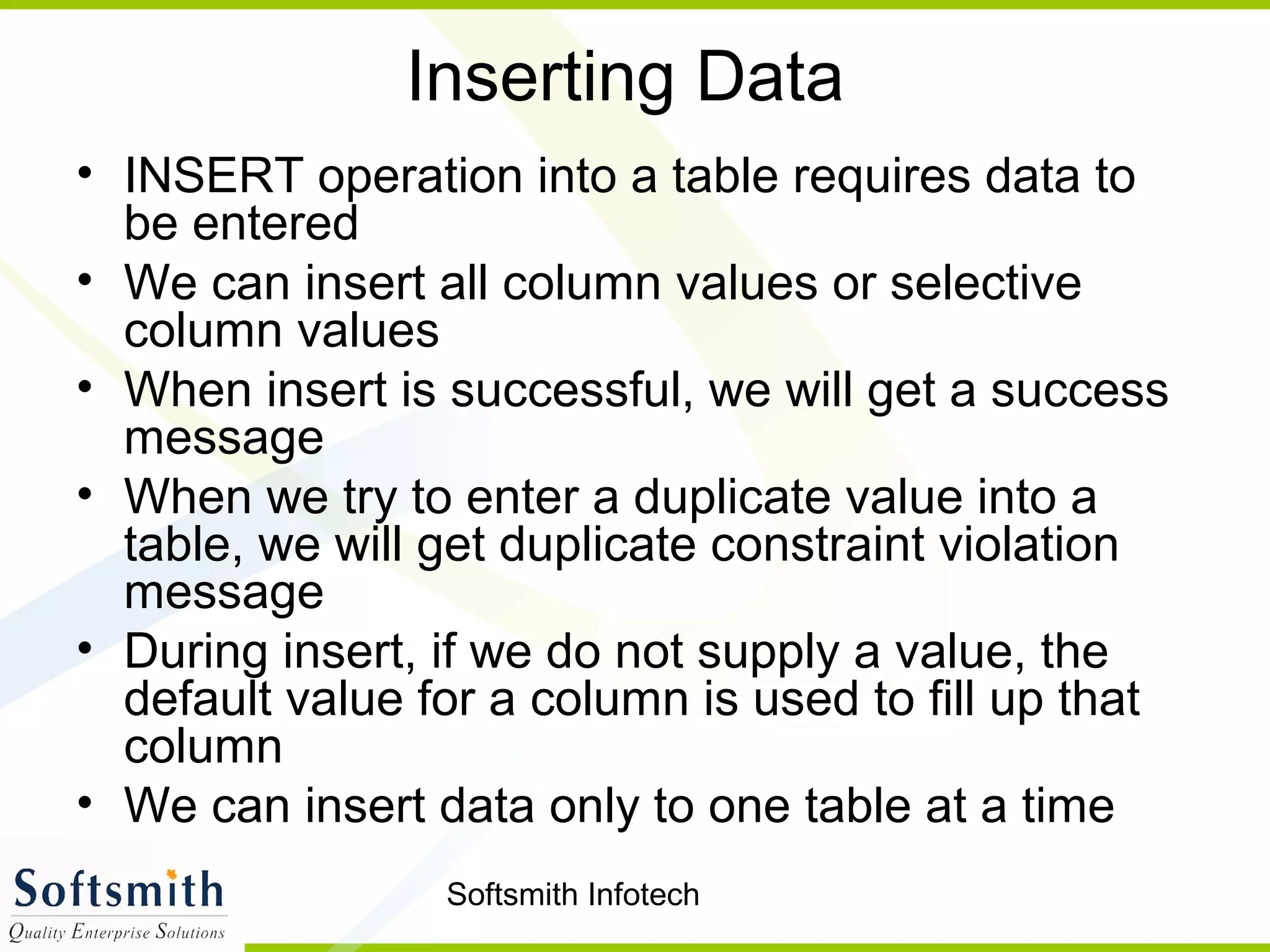 Softsmith Infotech
Inserting Data
• INSERT operation into a table requires data to
be entered
• We can insert all column values or selective
column values
• When insert is successful, we will get a success
message
• When we try to enter a duplicate value into a
table, we will get duplicate constraint violation
message
• During insert, if we do not supply a value, the
default value for a column is used to fill up that
column
• We can insert data only to one table at a time
 