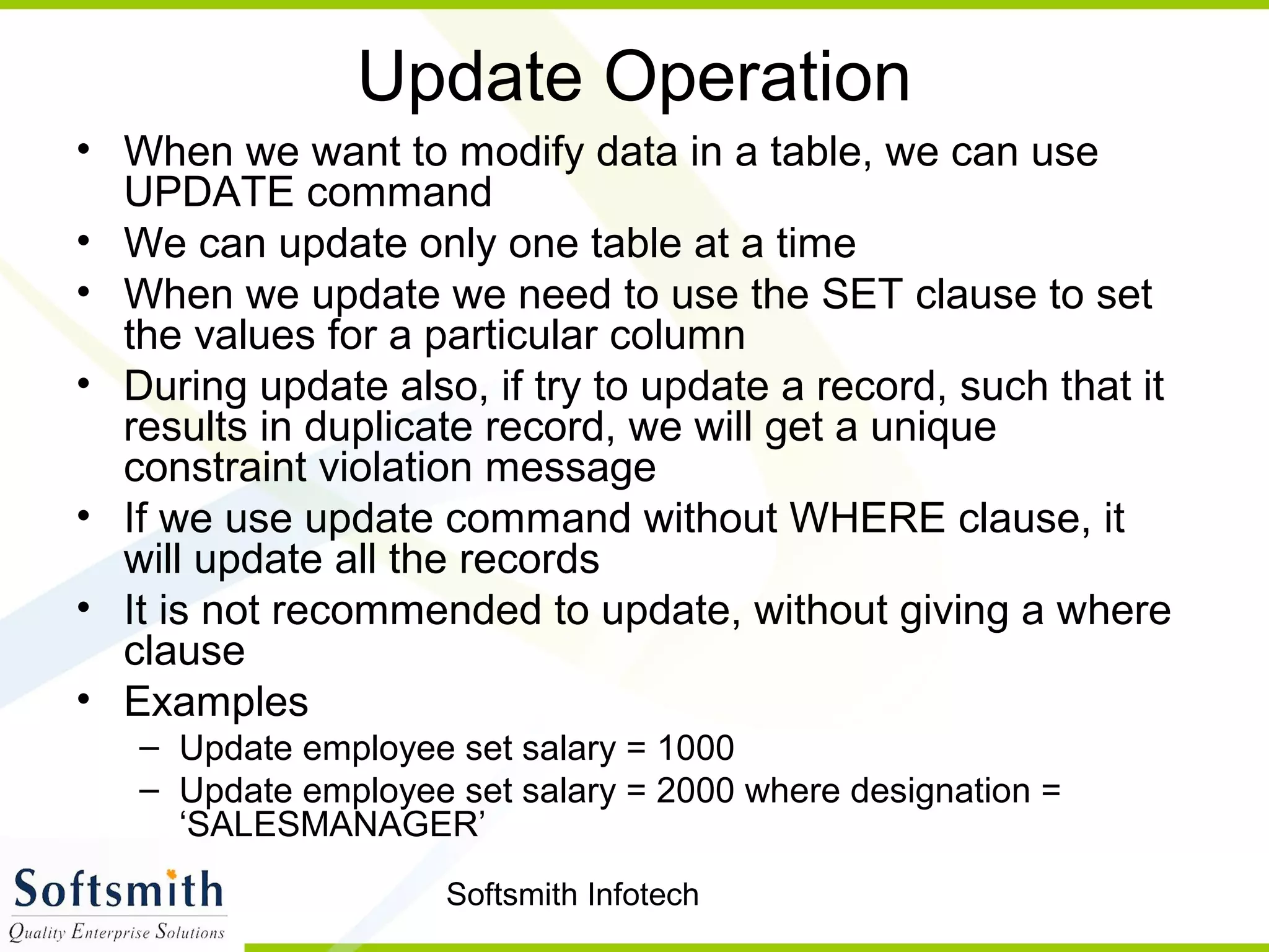 Softsmith Infotech
Update Operation
• When we want to modify data in a table, we can use
UPDATE command
• We can update only one table at a time
• When we update we need to use the SET clause to set
the values for a particular column
• During update also, if try to update a record, such that it
results in duplicate record, we will get a unique
constraint violation message
• If we use update command without WHERE clause, it
will update all the records
• It is not recommended to update, without giving a where
clause
• Examples
– Update employee set salary = 1000
– Update employee set salary = 2000 where designation =
‘SALESMANAGER’
 