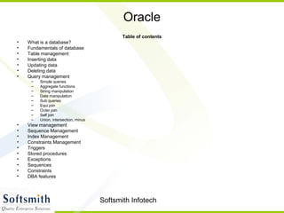 Softsmith Infotech
Oracle
Table of contents
• What is a database?
• Fundamentals of database
• Table management
• Inserting data
• Updating data
• Deleting data
• Query management
– Simple queries
– Aggregate functions
– String manipulation
– Date manipulation
– Sub queries
– Equi join
– Outer join
– Self join
– Union, intersection, minus
• View management
• Sequence Management
• Index Management
• Constraints Management
• Triggers
• Stored procedures
• Exceptions
• Sequences
• Constraints
• DBA features
 