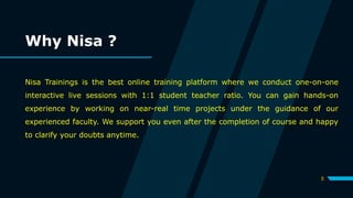 Why Nisa ?
Nisa Trainings is the best online training platform where we conduct one-on-one
interactive live sessions with 1:1 student teacher ratio. You can gain hands-on
experience by working on near-real time projects under the guidance of our
experienced faculty. We support you even after the completion of course and happy
to clarify your doubts anytime.
5
 
