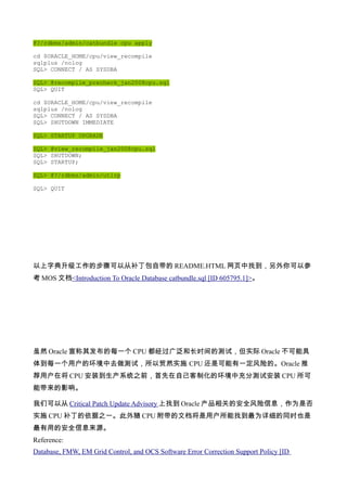 @?/rdbms/admin/catbundle cpu apply

cd $ORACLE_HOME/cpu/view_recompile
sqlplus /nolog
SQL> CONNECT / AS SYSDBA

SQL> @recompile_precheck_jan2008cpu.sql
SQL> QUIT

cd $ORACLE_HOME/cpu/view_recompile
sqlplus /nolog
SQL> CONNECT / AS SYSDBA
SQL> SHUTDOWN IMMEDIATE

SQL> STARTUP UPGRADE

SQL> @view_recompile_jan2008cpu.sql
SQL> SHUTDOWN;
SQL> STARTUP;

SQL> @?/rdbms/admin/utlrp

SQL> QUIT




以上字典升级工作的步骤可以从补丁包自带的 README.HTML 网页中找到，另外你可以参
考 MOS 文档<Introduction To Oracle Database catbundle.sql [ID 605795.1]>。




虽然 Oracle 宣称其发布的每一个 CPU 都经过广泛和长时间的测试，但实际 Oracle 不可能具
体到每一个用户的环境中去做测试，所以贸然实施 CPU 还是可能有一定风险的。Oracle 推
荐用户在将 CPU 安装到生产系统之前，首先在自己客制化的环境中充分测试安装 CPU 所可
能带来的影响。

我们可以从 Critical Patch Update Advisory 上找到 Oracle 产品相关的安全风险信息，作为是否
实施 CPU 补丁的依据之一。此外随 CPU 附带的文档将是用户所能找到最为详细的同时也是
最有用的安全信息来源。
Reference:
Database, FMW, EM Grid Control, and OCS Software Error Correction Support Policy [ID
 