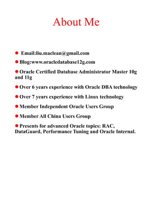 About Me

l Email:liu.maclean@gmail.com
l Blog:www.oracledatabase12g.com
l Oracle Certified Database Administrator Master 10g
and 11g
l Over 6 years experience with Oracle DBA technology
l Over 7 years experience with Linux technology
l Member Independent Oracle Users Group
l Member All China Users Group
l Presents for advanced Oracle topics: RAC,
DataGuard, Performance Tuning and Oracle Internal.
 