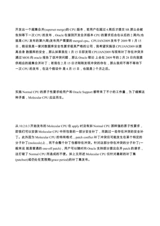 开发出一个超集合并(superset merge)的 CPU 版本，若用户在超过 4 周后才提交 SR 那么会被
告知等下一次 CPU 的发布，Oracle 在接到开发合并版本 CPU 的要求后会在以后的 2 周内(也
就是 CPU 发布的第六周)发布用户需要的 merged cpu。CPUJAN2009 发布于 2009 年 1 月 15
日，假设我是一家对数据库安全性要求极其严格的公司，我希望实施该 CPUJAN2009 以提
高自身 数据库的安全，那么如果我在 1 月 15 日即发现 CPUJAN2009 与现有补丁存在冲突并
通过 MOS 向 oracle 报告了该冲突问题，那么 Oracle 理论 上会在 2009 年的 2 月 28 日向我提
供相应的超集合并补丁；若我在 2 月 15 日才刚刚发现冲突的存在，那么我将不得不等待下
一次 CPU 的发布，在这个假设中 是 4 月 15 日，也就是 2 个月之后。




实施 Normal CPU 的原子性要求给用户和 Oracle Support 都带来了不小的工作量，为了缓解这
种矛盾，Molecular CPU 应运而生。




从 10.2.0.3 开始发布的 Molecular CPU 在 apply 时没有如 Normal CPU 那样强的原子性要求，
即我们可以安装 Molecular CPU 中所包含的一部分安全补丁，而跳过一些存在冲突的安全补
丁。此外因为 Molecular CPU 的特有格式，patch conflict 补丁冲突仅可能发生在某个特定的
分子补丁(molecule)上，而不会整个补丁包都存在冲突。针对这部分存在冲突的分子补丁(一
般来说 就是普通的 one-off patch)，用户可以随时向 Oracle 支持部分提出合并 patch 的请求，
这打破了 Normal CPU 所造成的不便。如上文所述 Molecular CPU 仅针对最新的补丁集
(patchset)或仍处在宽限期(grace period)的补丁集发布。
 