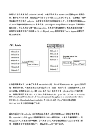 从理论上讲在实施新的 Molecular CPU 时，一般不会出现如 Normal CPU 那样 opatch 报整个
补丁都存在冲突的现象，取而代之冲突会存在于个别 molecule 分子补丁上。在此情形下用户
可以跳过存在冲突的 molecule，以便安装剩余的无冲突的安全补丁，并申请对已安装的 one-
off patch 和存在冲突的 molecule 实施合并。one-off patch merge 是 Oracle Support 日常的客户
服务项目，所以不用担心得不到 merge patch，当然这仍是在最新补丁集或宽限期的前提下，
举例来说如果现在我们去申请 10.2.0.3 上的 patch merge 则很可能被 Oracle Support 以要求升
级为由来拒绝。




此外我们需要铭记 CPU 补丁总是累加(cumulative)的，这一点同 PSU(Patch Set Update)恰恰不
同！新的 PSU 补丁可能未包含之前发布的 PSU 补丁内容，而 CPU 补丁总是包含所有之前的
CPU 内容。举例来说 10.2.0.4.5 即 10204 上的 PSU5 就没有包含 10.2.0.4.4(PSU4)中的所有
fix，这要求我们在安装 PSU5 时以 PSU4 为基础(Patch Set Update PSU 10.2.0.4.5 is an overlay
PSU whose base PSU is 10.2.0.4.4. This patch can only be applied in an Oracle home for which
PSU 10.2.0.4.4 has already been installed)；而 10.2.0.4 上的 CPUAPR2011 就会包含
CPUJAN2011 及之前的所有补丁内容。




因为传统 CPU 与 Molecular CPU 在格式上的差异，所以它们在 apply 时的步骤亦不相
同。Normal CPU 会在 apply 之前将所有旧的 CPU 全都回滚掉，以保持自身能被打上。而
Molecular CPU 则不那么简单粗暴，它只需要 apply 其所包含的新的 molecules 分子补丁即
可，即如果之前有安装过老的 CPU，那么老的 cpu 补丁是不动 的。
 