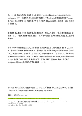 同时 CPU 补丁的内容还会被包含在今后发布的 Patch Set 或 Patch Set Update(PSU)中(CPU
molecules in PSU)，注意针对如 9.2.0.8 这样的最终补丁集，Oracle 将不再发布新的 Patchset
或 PSU；10.2.0.5 作为 10g 的最终版本今后 将不会再有 Patchset 发布，但包含了 CPU 的 PSU
仍会被发布。




很多朋友都会要问 CPU 补丁是否是必须要安装的？实际上并没有一个强制要求安装 CPU 的
理由，Oracle 仅仅是强烈推荐实施这些补丁以降低潜在的安全风险并降低受到骇客入侵成功
的概率。




安装 CPU 与安装普通的 one-off patch 或 PSU 没有太大的区别，同样要使用著名的 opatch 工
具。Normal CPU 具有强的原子性要求，所以我们不可能去不完整(partial)的安装一个 Normal
CPU。而对于 10.2.0.3 后出现的 Molecular CPU 则没有这种限制，Molecular CPU 总是由一定
数量的 molecules 分子补丁组成，注意实际上每一个 molecules 还可能包含了一个或多个的小
的 Fix。虽然我们在没有补丁冲 突的情况下，也可以选择仅安装 CPU 中的一个子集的
molecules，但 Oracle 强烈推荐尽可能安装整个 CPU。




我们在安装 Normal CPU 时使用和安装 one-off patch 同样简单的”opatch apply”命令。在安装
Molecular CPU 时的命令要负责一些，在不同需求下可能分为:
1.
安装 CPU 中所有的 molecules

$./opatch napply <patch_location> -skip_subset -skip_duplicate

-skip_subset 意为跳过那些已安装补丁的子集(subset patches--patches under        that are
subsets of patches
installed in the ORACLE_HOME)
 