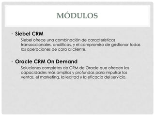 MÓDULOS
• Siebel CRM
Siebel ofrece una combinación de características
transaccionales, analíticas, y el compromiso de gestionar todas
las operaciones de cara al cliente.

• Oracle CRM On Demand
Soluciones completas de CRM de Oracle que ofrecen las
capacidades más amplias y profundas para impulsar las
ventas, el marketing, la lealtad y la eficacia del servicio.

 