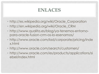 ENLACES
• http://es.wikipedia.org/wiki/Oracle_Corporation
• http://en.wikipedia.org/wiki/Oracle_CRM
• http://www.qualita.es/blog/ya-tenemos-entornopara-oracle-fusion-crm-os-lo-esenamos/
• http://www.oracle.com/lad/corporate/pricing/inde
x.html
• http://www.oracle.com/search/customers/
• http://www.oracle.com/es/products/applications/si
ebel/index.html

 