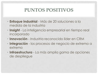 PUNTOS POSITIVOS
• Enfoque industrial - Más de 20 soluciones a la
medida de la industria
• Insight - La inteligencia empresarial en tiempo real
incorporado
• Innovación - Industria reconocido líder en CRM
• Integración - los procesos de negocio de extremo a
extremo
• Infraestructura - La más amplia gama de opciones
de despliegue

 