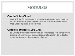 MÓDULOS
• Oracle Sales Cloud
Oracle Sales Cloud impulsa las ventas inteligentes, ayudando a
los representantes para vender más, los administradores saber
más, y las empresas a crecer más.

• Oracle E-Business Suite CRM
Se utiliza para que la información de la empresa sea consistente y
precisa, y herramientas avanzadas para la gestión de todos los
aspectos y en canales de venta directa.

 