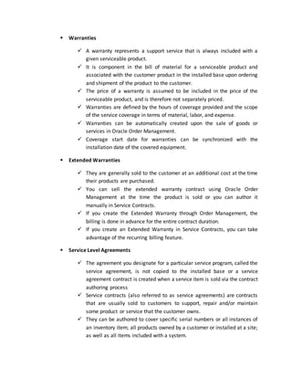  Warranties
 A warranty represents a support service that is always included with a
given serviceable product.
 It is component in the bill of material for a serviceable product and
associated with the customer product in the installed base upon ordering
and shipment of the product to the customer.
 The price of a warranty is assumed to be included in the price of the
serviceable product, and is therefore not separately priced.
 Warranties are defined by the hours of coverage provided and the scope
of the service coverage in terms of material, labor, and expense.
 Warranties can be automatically created upon the sale of goods or
services in Oracle Order Management.
 Coverage start date for warranties can be synchronized with the
installation date of the covered equipment.
 Extended Warranties
 They are generally sold to the customer at an additional cost at the time
their products are purchased.
 You can sell the extended warranty contract using Oracle Order
Management at the time the product is sold or you can author it
manually in Service Contracts.
 If you create the Extended Warranty through Order Management, the
billing is done in advance for the entire contract duration.
 If you create an Extended Warranty in Service Contracts, you can take
advantage of the recurring billing feature.
 Service Level Agreements
 The agreement you designate for a particular service program, called the
service agreement, is not copied to the installed base or a service
agreement contract is created when a service item is sold via the contract
authoring process
 Service contracts (also referred to as service agreements) are contracts
that are usually sold to customers to support, repair and/or maintain
some product or service that the customer owns.
 They can be authored to cover specific serial numbers or all instances of
an inventory item; all products owned by a customer or installed at a site;
as well as all items included with a system.
 