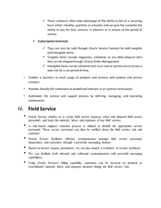  These contracts often take advantage of the ability to bill on a recurring
basis either monthly, quarterly or annually and can give the customer the
ability to pay for their services in advance or in arrears of the period of
service.
 Subscription Contracts
 They can also be sold through Oracle Service Contract for both tangible
and intangible items.
 Tangible items include magazines, collateral, or any other physical item
that can be shipped through Oracle Order Management.
 Intangible items can be collateral sent via e-mail or permission to access a
web site for a set period of time.
• Enables a business to track usage of products and services with product and service
counters
• Provides flexible bill settlement at predefined intervals or at contract termination
• Automates the service and support process by defining, managing, and executing
entitlements
IV. Field Service
• Oracle Service enables us to create field service requests; select and dispatch field service
personnel; and track the material, labor, and expenses of any field service.
• A rule-based engineer selection process is utilized to identify the appropriate service
personnel. These service personnel can then be notified about the field service visit and
customer.
• Oracle Service facilitates effective communication amongst field service personnel,
dispatchers, and customers through a powerful messaging feature.
• Based on service request parameters, we can also launch a workflow to resolve problems.
• We can facilitate both inbound and outbound communications with powerful messaging
capabilities.
• Using Oracle Service's billing capability, customers can be invoiced on itemized or
consolidated material, labor, and expenses incurred during the field service visit.
 