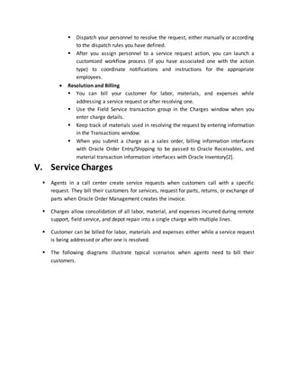  Dispatch your personnel to resolve the request, either manually or according
to the dispatch rules you have defined.
 After you assign personnel to a service request action, you can launch a
customized workflow process (if you have associated one with the action
type) to coordinate notifications and instructions for the appropriate
employees.
 Resolution and Billing
 You can bill your customer for labor, materials, and expenses while
addressing a service request or after resolving one.
 Use the Field Service transaction group in the Charges window when you
enter charge details.
 Keep track of materials used in resolving the request by entering information
in the Transactions window.
 When you submit a charge as a sales order, billing information interfaces
with Oracle Order Entry/Shipping to be passed to Oracle Receivables, and
material transaction information interfaces with Oracle Inventory[2].
V. Service Charges
 Agents in a call center create service requests when customers call with a specific
request. They bill their customers for services, request for parts, returns, or exchange of
parts when Oracle Order Management creates the invoice.
 Charges allow consolidation of all labor, material, and expenses incurred during remote
support, field service, and depot repair into a single charge with multiple lines.
 Customer can be billed for labor, materials and expenses either while a service request
is being addressed or after one is resolved.
 The following diagrams illustrate typical scenarios when agents need to bill their
customers.
 