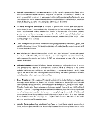  Contracts for Rights appliestoany companyinterested in managing agreements related to the
acquisition and licensing of intellectual properties like patents, trademarks, or materials for
which a copyright is required. It features an Intellectual Property Catalog functioning as a
central repositoryforthe collectionanddissemination of all property information as well as an
automated quality assurance validation process that is user-definable.
 The Sales Intelligence application is designed to provide fast answers to hard questions.
Utilizingitsextensive reportingcapabilities,seniorexecutives, sales managers, and analysts can
obtain comprehensive views of sales results in order to assess current performance, to meet
quotas, and to monitor customer performance. Key sales analysis reports include sales force
performance,saleseffectivenessandrevenue management,aswell ascustomer,product,sales-
channel, and pipeline analyses.
 Oracle iStore providesbusinesseswiththe necessarycomponentstobuildpowerful,global, and
scalable Internetstorefronts. Itenablescompaniestosell productsandservices in a secure and
personalized environment.
 Sales Online is an HTML-based application for field sales representatives, managers and sales
executives. Keyfunctionality,similartoTelesales,includesmanagementof customers,contacts,
leads, opportunities, quotes and orders. In OSO you can generate forecasts that can also be
viewed in Telesales.
 Mobile FieldSales extendsthe benefitsof the Oracle sales applications even further to mobile
sales professionals. It exists in two versions: wireless–which is connected to the central
database viathe wireless connection, and disconnected – (for palm and laptop) – which uses a
copy of the central database residing on the device allowing the user to synchronize with the
central database when user returns to the office.
 Oracle Telesales provides lead qualifying and ranking engines that will allow you to optimize
your agent’s time and efforts. As with our example, once the lead is qualified, it is converted
intoan opportunity.Opportunities can then be converted into quotes, and quotes into orders.
Telesales functionality also enables agents to register people for events and fulfill collateral
requests.Telesalesisfullyintegratedwiththe Interaction Center products traditionally utilized
ina call centeratmosphere. Soforinstance,inourexample,integrationwithOracle’sAdvanced
InboundandScriptingproductswouldenable thisinboundcall tobe routedtoan agentspecially
designated to work on this campaign, and a script could be launched at the time of the call to
assist the agent through the sales process.
 Incentive Compensation allowsyoutoeasilyconfigure new incentive programs, approve them
online,anddeploythemworldwide. Automatingthe salescompensationprocessreduceserrors
 