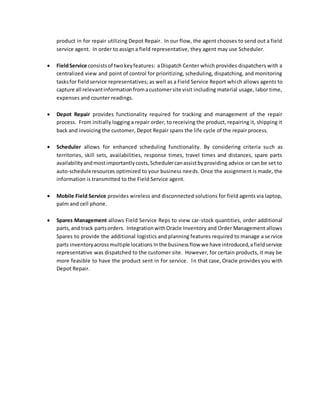 product in for repair utilizing Depot Repair. In our flow, the agent chooses to send out a field
service agent. In order to assign a field representative, they agent may use Scheduler.
 FieldService consistsof twokeyfeatures: aDispatch Center which provides dispatchers with a
centralized view and point of control for prioritizing, scheduling, dispatching, and monitoring
tasksfor fieldservice representatives; as well as a Field Service Report which allows agents to
capture all relevantinformationfromacustomersite visit including material usage, labor time,
expenses and counter readings.
 Depot Repair provides functionality required for tracking and management of the repair
process. From initially logging a repair order, to receiving the product, repairing it, shipping it
back and invoicing the customer, Depot Repair spans the life cycle of the repair process.
 Scheduler allows for enhanced scheduling functionality. By considering criteria such as
territories, skill sets, availabilities, response times, travel times and distances, spare parts
availabilityandmostimportantlycosts,Schedulercanassistbyproviding advice or can be set to
auto-scheduleresources optimized to your business needs. Once the assignment is made, the
information is transmitted to the Field Service agent.
 Mobile Field Service provides wireless and disconnected solutions for field agents via laptop,
palm and cell phone.
 Spares Management allows Field Service Reps to view car-stock quantities, order additional
parts,and track partsorders. IntegrationwithOracle Inventory and Order Management allows
Spares to provide the additional logistics and planning features required to manage a service
parts inventoryacrossmultiple locations Inthe businessflow we have introduced,afieldservice
representative was dispatched to the customer site. However, for certain products, it may be
more feasible to have the product sent in for service. In that case, Oracle provides you with
Depot Repair.
 