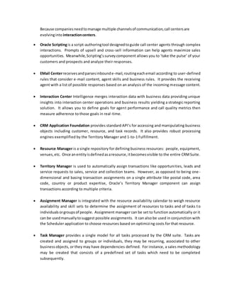 Because companiesneedtomanage multiple channelsof communication,call centersare
evolvinginto interactioncenters.
 Oracle Scriptingis a script-authoringtool designedtoguide call center agents through complex
interactions. Prompts of upsell and cross-sell information can help agents maximize sales
opportunities. Meanwhile,Scripting’ssurveycomponent allows you to ‘take the pulse’ of your
customers and prospects and analyze their responses.
 EMail Centerreceivesandparsesinbounde-mail,routingeachemail according to user-defined
rules that consider e-mail content, agent skills and business rules. It provides the receiving
agent with a list of possible responses based on an analysis of the incoming message content.
 Interaction Center Intelligence merges interaction data with business data providing unique
insights into interaction center operations and business results yielding a strategic reporting
solution. It allows you to define goals for agent performance and call quality metrics then
measure adherence to those goals in real-time.
 CRM Application Foundation provides standard API’s for accessing and manipulating business
objects including customer, resource, and task records. It also provides robust processing
engines exemplified by the Territory Manager and 1-to-1 Fulfillment.
 Resource Manager is a single repository for defining business resources: people, equipment,
venues,etc. Once anentityisdefinedasaresource,itbecomesvisible to the entire CRMSuite.
 Territory Manager is used to automatically assign transactions like opportunities, leads and
service requests to sales, service and collection teams. However, as opposed to being one -
dimensional and basing transaction assignments on a single attribute like postal code, area
code, country or product expertise, Oracle’s Territory Manager component can assign
transactions according to multiple criteria.
 Assignment Manager is integrated with the resource availability calendar to weigh resource
availability and skill sets to determine the assignment of resources to tasks and of tasks to
individualsorgroupsof people. Assignment manager can be set to function automatically or it
can be usedmanuallytosuggest possible assignments. It can also be used in conjunction with
the Scheduler application to choose resources based on optimizing costs for that resource.
 Task Manager provides a single model for all tasks processed by the CRM suite. Tasks are
created and assigned to groups or individuals, they may be recurring, associated to other
businessobjects, or they may have dependencies defined. For instance, a sales methodology
may be created that consists of a predefined set of tasks which need to be completed
subsequently.
 