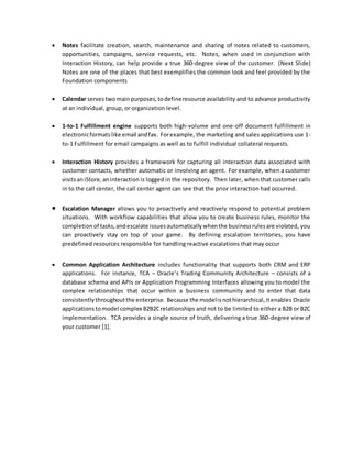  Notes facilitate creation, search, maintenance and sharing of notes related to customers,
opportunities, campaigns, service requests, etc. Notes, when used in conjunction with
Interaction History, can help provide a true 360-degree view of the customer. (Next Slide)
Notes are one of the places that best exemplifies the common look and feel provided by the
Foundation components
 Calendar servestwomainpurposes,todefineresource availability and to advance productivity
at an individual, group, or organization level.
 1-to-1 Fulfillment engine supports both high-volume and one-off document fulfillment in
electronicformatslike email andfax. Forexample, the marketing and sales applications use 1-
to-1 Fulfillment for email campaigns as well as to fulfill individual collateral requests.
 Interaction History provides a framework for capturing all interaction data associated with
customer contacts, whether automatic or involving an agent. For example, when a customer
visitsaniStore,aninteraction is logged in the repository. Then later, when that customer calls
in to the call center, the call center agent can see that the prior interaction had occurred.
 Escalation Manager allows you to proactively and reactively respond to potential problem
situations. With workflow capabilities that allow you to create business rules, monitor the
completionof tasks,andescalate issuesautomaticallywhenthe businessrulesare violated, you
can proactively stay on top of your game. By defining escalation territories, you have
predefined resources responsible for handling reactive escalations that may occur
 Common Application Architecture includes functionality that supports both CRM and ERP
applications. For instance, TCA – Oracle’s Trading Community Architecture – consists of a
database schema and APIs or Application Programming Interfaces allowing you to model the
complex relationships that occur within a business community and to enter that data
consistentlythroughoutthe enterprise. Because the modelisnothierarchical,itenables Oracle
applicationstomodel complex B2B2Crelationships and not to be limited to either a B2B or B2C
implementation. TCA provides a single source of truth, delivering a true 360-degree view of
your customer [1].
 
