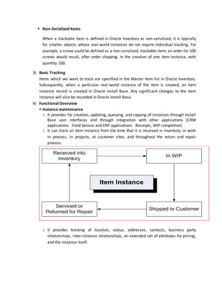  Non-Serialized Items
When a trackable item is defined in Oracle Inventory as non-serialized, it is typically
for smaller objects whose real-world instances do not require individual tracking. For
example, a screw could be defined as a non-serialized, trackable item; an order for 100
screws would result, after order shipping, in the creation of one item instance, with
quantity 100.
3) Basic Tracking
Items which we want to track are specified in the Master Item list in Oracle Inventory.
Subsequently, when a particular real-world instance of the item is created, an item
instance record is created in Oracle Install Base. Any significant changes to the item
instance will also be recorded in Oracle Install Base.
4) Functional Overview
 Instance maintenance
o It provides for creation, updating, querying, and copying of instances through Install
Base user interfaces and through integration with other applications (CRM
applications :Field Service and ERP applications :Receipts, WIP completion)
o It can track an item instance from the time that it is received in inventory, in work
in process, in projects, at customer sites, and throughout the return and repair
process.
o It provides tracking of location, status, addresses, contacts, business party
relationships, inter-instance relationships, an extended set of attributes for pricing,
and the instance itself.
 