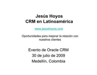 Jesús Hoyos
  CRM en Latinoamérica
         www.jesushoyos.com

Oportunidades para mejorar la relación con
            nuestros clientes


    Evento de Oracle CRM
     30 de julio de 2009
     Medellín, Colombia
 