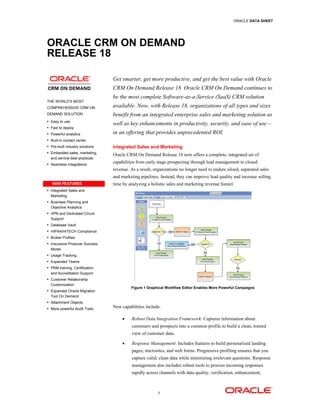 ORACLE DATA SHEET




ORACLE CRM ON DEMAND
RELEASE 18

                                 Get smarter, get more productive, and get the best value with Oracle
                                 CRM On Demand Release 18. Oracle CRM On Demand continues to
                                 be the most complete Software-as-a-Service (SaaS) CRM solution
THE WORLD’S MOST
COMPREHENSIVE CRM ON             available. Now, with Release 18, organizations of all types and sizes
DEMAND SOLUTION                  benefit from an integrated enterprise sales and marketing solution as
• Easy to use
                                 well as key enhancements in productivity, security, and ease of use –
• Fast to deploy

• Powerful analytics             in an offering that provides unprecedented ROI.
• Built-in contact center

• Pre-built industry solutions   Integrated Sales and Marketing
• Embedded sales, marketing,
                                 Oracle CRM On Demand Release 18 now offers a complete, integrated set of
  and service best practices
• Seamless integrations
                                 capabilities from early stage prospecting through lead management to closed
                                 revenue. As a result, organizations no longer need to endure siloed, separated sales
                                 and marketing pipelines. Instead, they can improve lead quality and increase selling
   NEW FEATURES                  time by analyzing a holistic sales and marketing revenue funnel.
• Integrated Sales and
  Marketing
• Business Planning and
  Objective Analytics
• VPN and Dedicated Circuit
  Support
• Database Vault

• HIPAA/HITECH Compliance

• Broker Profiles
• Insurance Producer Success
  Model
• Usage Tracking

• Expanded Teams
• PRM training, Certification,
  and Accreditation Support
• Customer Relationship
  Customization
                                          Figure 1 Graphical Workflow Editor Enables More Powerful Campaigns
• Expanded Oracle Migration
  Tool On Demand
• Attachment Objects

• More powerful Audit Trails     New capabilities include:

                                      •    Robust Data Integration Framework: Captures information about
                                           customers and prospects into a common profile to build a clean, trusted
                                           view of customer data.

                                      •    Response Management: Includes features to build personalized landing
                                           pages, microsites, and web forms. Progressive profiling ensures that you
                                           capture valid, clean data while minimizing irrelevant questions. Response
                                           management also includes robust tools to process incoming responses
                                           rapidly across channels with data quality, verification, enhancement,



                                                         1
 