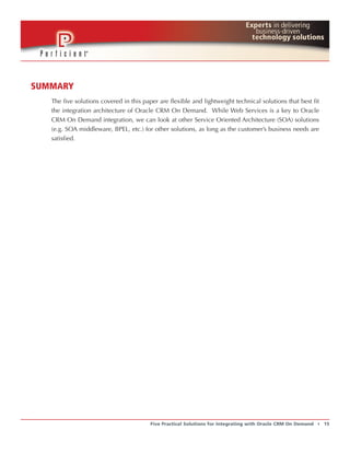 SUMMARY
   The five solutions covered in this paper are flexible and lightweight technical solutions that best fit
   the integration architecture of Oracle CRM On Demand. While Web Services is a key to Oracle
   CRM On Demand integration, we can look at other Service Oriented Architecture (SOA) solutions
   (e.g. SOA middleware, BPEL, etc.) for other solutions, as long as the customer’s business needs are
   satisfied.




                                         Five Practical Solutions for Integrating with Oracle CRM On Demand   t   15
 