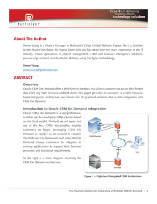 About The Author
    Simon Wang is a Project Manager in Perficient’s China Global Delivery Center. He is a Certified
    Scrum Master/Developer, Six Sigma Green Belt and has more than ten years’ experience in the IT
    industry. Simon specializes in project management, CRM and business intelligence solutions,
    process improvement and distributed delivery using the Agile methodology.

    Simon Wang
    simon.wang@perficient.com

ABSTRACT
    Overview
    Oracle CRM On Demand offers a Web Service interface that allows customers to access their hosted
    data from any Web Services-enabled client. This paper provides an overview of a Web Services-
    based integration architecture and details five (5) practical solutions that enable integration with
    CRM On Demand.

    Introduction to Oracle CRM On Demand Integration
    Oracle CRM On Demand is a comprehensive,
    scalable and fast-to-deploy CRM solution based
    on the SaaS model. Pre-built record types and
    out of the box (OTB) functionality enables
    customers to begin leveraging CRM On
    Demand as quickly as an account is created.
    The Web Services framework built into CRM On
    Demand allows customers to integrate to
    existing applications to support their business
    processes and functional requirements.

    To the right is a basic diagram depicting the
    CRM On Demand architecture.



                                                        Figure 1 – High-Level Integrated CRM Architecture




                                          Five Practical Solutions for Integrating with Oracle CRM On Demand   t   2
 