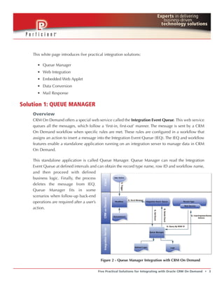 This white page introduces five practical integration solutions:

      • Queue Manager
      • Web Integration
      • Embedded Web Applet
      • Data Conversion
      • Mail Response

Solution 1: QUEUE MANAGER
    Overview
    CRM On Demand offers a special web service called the Integration Event Queue. This web service
    queues all the messages, which follow a ‘first-in, first-out’ manner. The message is sent by a CRM
    On Demand workflow when specific rules are met. These rules are configured in a workflow that
    assigns an action to insert a message into the Integration Event Queue (IEQ). The IEQ and workflow
    features enable a standalone application running on an integration server to manage data in CRM
    On Demand.

    This standalone application is called Queue Manager. Queue Manager can read the Integration
    Event Queue at defined intervals and can obtain the record type name, row ID and workflow name,
    and then proceed with defined
    business logic. Finally, the process
    deletes the message from IEQ.
    Queue Manager fits in some
    scenarios when follow-up back-end
    operations are required after a user’s
    action.




                                            Figure 2 - Queue Manager Integration with CRM On Demand


                                          Five Practical Solutions for Integrating with Oracle CRM On Demand   t   3
 