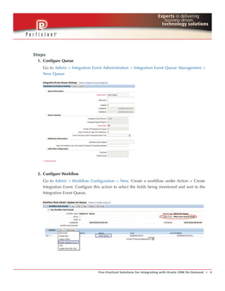 Steps
 1. Configure Queue
   Go to Admin > Integration Event Administration > Integration Event Queue Management >
   New Queue




 2. Configure Workflow
   Go to Admin > Workflow Configuration > New. Create a workflow under Action > Create
   Integration Event. Configure this action to select the fields being monitored and sent to the
   Integration Event Queue.




                                  Five Practical Solutions for Integrating with Oracle CRM On Demand   t   4
 