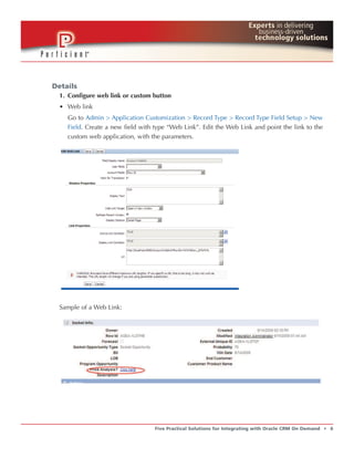 Details
  1. Configure web link or custom button
  • Web link
    Go to Admin > Application Customization > Record Type > Record Type Field Setup > New
    Field. Create a new field with type “Web Link”. Edit the Web Link and point the link to the
    custom web application, with the parameters.




  Sample of a Web Link:




                                   Five Practical Solutions for Integrating with Oracle CRM On Demand   t   6
 