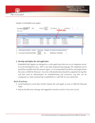 Sample of embedded web applet:




  2. Develop and deploy the web application
    Embedded Web Applets are designed as a web application that runs on an integration server.
    It can be developed by Java, .NET or any other programming language. The integration server
    should be available from the internet. Again, it is recommended to build the web applet theme
    the same as CRM On Demand. Any error with detailed data should be outputted into log files
    and then send to administrators for troubleshooting and correction. Log files can be
    configured as a daily archived log or published at a web URL for easy download.

Best Practices
  • Avoid loading too much data initially. Display the web applet as soon as CRM On Demand
    loads.
  • Pop up friendly error message and suggested correction actions if any error occurs.




                                    Five Practical Solutions for Integrating with Oracle CRM On Demand   t   9
 
