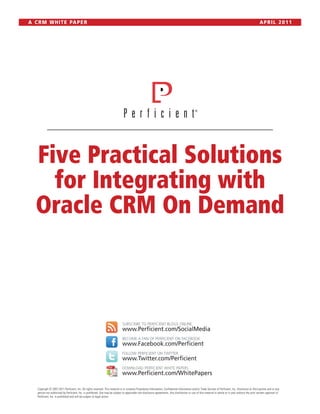 A C R M W H I T E PA P E R                                                                                                                                                                                  APRIL 2011




   Five Practical Solutions
     for Integrating with
   Oracle CRM On Demand



                                                                                SUBSCRIBE TO PERFICIENT BLOGS ONLINE
                                                                                www.Perficient.com/SocialMedia
                                                                                BECOME A FAN OF PERFICIENT ON FACEBOOK
                                                                                www.Facebook.com/Perficient
                                                                                FOLLOW PERFICIENT ON TWITTER
                                                                                www.Twitter.com/Perficient
                                                                                DOWNLOAD PERFICIENT WHITE PAPERS
                                                                                www.Perficient.com/WhitePapers

    Copyright © 2007-2011 Perficient, Inc. All rights reserved. This material is or contains Proprietary Information, Confidential Information and/or Trade Secrets of Perficient, Inc. Disclosure to third parties and or any
    person not authorized by Perficient, Inc. is prohibited. Use may be subject to applicable non-disclosure agreements. Any distribution or use of this material in whole or in part without the prior written approval of
    Perficient, Inc. is prohibited and will be subject to legal action.
 