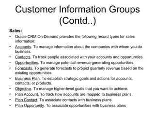 Customer Information Groups (Contd..) Sales: Oracle CRM On Demand provides the following record types for sales information: Accounts . To manage information about the companies with whom you do business. Contacts . To track people associated with your accounts and opportunities. Opportunities . To manage potential revenue-generating opportunities. Forecasts . To generate forecasts to project quarterly revenue based on the existing opportunities. Business Plan . To establish strategic goals and actions for accounts, contacts, or products. Objective . To manage higher-level goals that you want to achieve. Plan Account . To track how accounts are mapped to business plans. Plan Contact . To associate contacts with business plans. Plan Opportunity . To associate opportunities with business plans 