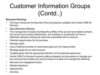 Customer Information Groups (Contd..) Business Planning: This topic introduces the Business Planning features available with Oracle CRM On Demand. About Business Planning This management includes handling the profiles of the account and related contacts, the account and contact relationships, and creating an overall plan for how to effectively allocate funding and resources associated with an account. Potential opportunities for the business Strategic goals Lists of defined activities to meet these goals and win opportunities Strategic goals for an entire account Tangible goals with the appropriate definition of the potential opportunity Oracle CRM On Demand supports selling strategies and processes to manage your key accounts that enable your account teams to create and manage the following: Business and engagement plans Related objectives Opportunities Activities 